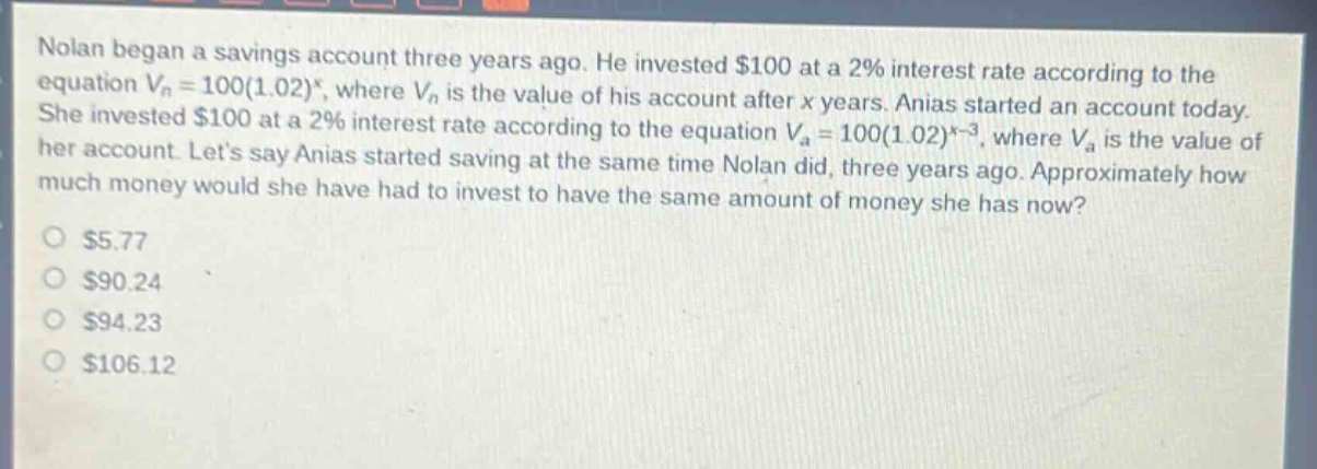 nolan began a savings account three years ago. he invested $100 at a 2% interest rate according to the equation $v_n = 100(1.02)^x$, where $v_n$ is the value of his account after $x$ years. anias started an account today. she invested $100 at a 2% interest rate according to the equation $v_a = 100(1.02)^{x - 3}$, where $v_a$ is the value of her account. lets say anias started saving at the same time nolan did, three years ago. approximately how much money would she have had to invest to have the same amount of money she has now?\n$5.77\n$90.24\n$94.23\n$106.12