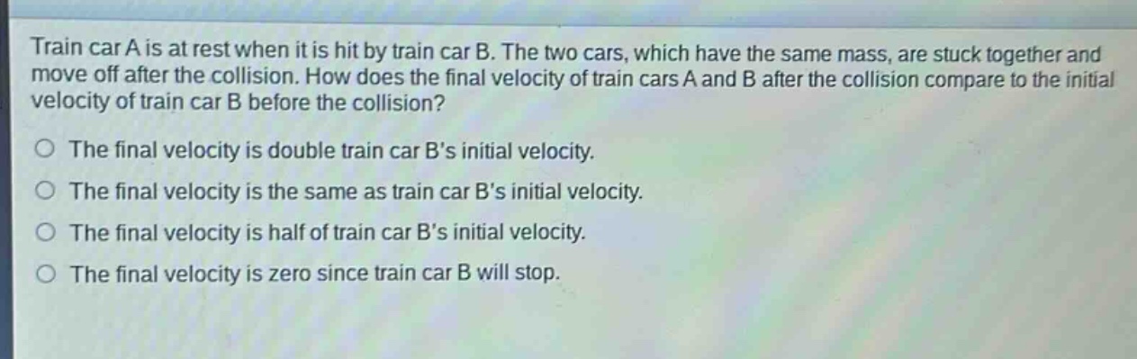 train car a is at rest when it is hit by train car b. the two cars, which have the same mass, are stuck together and move off after the collision. how does the final velocity of train cars a and b after the collision compare to the initial velocity of train car b before the collision?\no the final velocity is double train car bs initial velocity.\no the final velocity is the same as train car bs initial velocity.\no the final velocity is half of train car bs initial velocity.\no the final velocity is zero since train car b will stop.