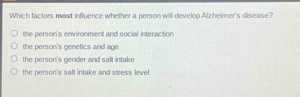 which factors most influence whether a person will develop alzheimers disease?\n the persons environment and social interaction\n the persons genetics and age\n the persons gender and salt intake\n the persons salt intake and stress level