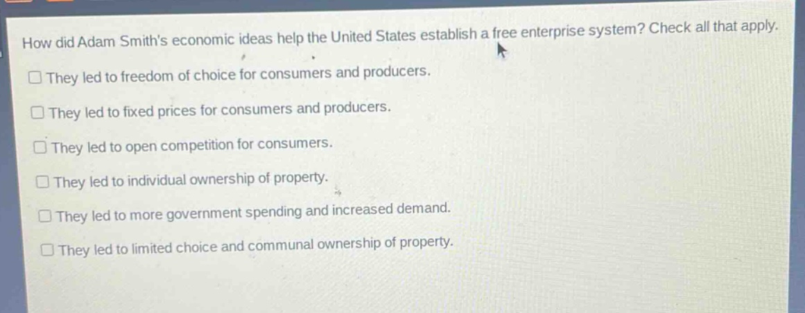 how did adam smiths economic ideas help the united states establish a free enterprise system? check all that apply.\n□ they led to freedom of choice for consumers and producers.\n□ they led to fixed prices for consumers and producers.\n□ they led to open competition for consumers.\n□ they led to individual ownership of property.\n□ they led to more government spending and increased demand.\n□ they led to limited choice and communal ownership of property.