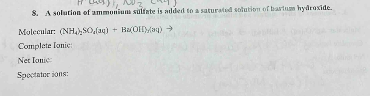 8. a solution of ammonium sulfate is added to a saturated solution of barium hydroxide.\nmolecular: (nh₄)₂so₄(aq) + ba(oh)₂(aq) →\ncomplete ionic:\nnet ionic:\nspectator ions: