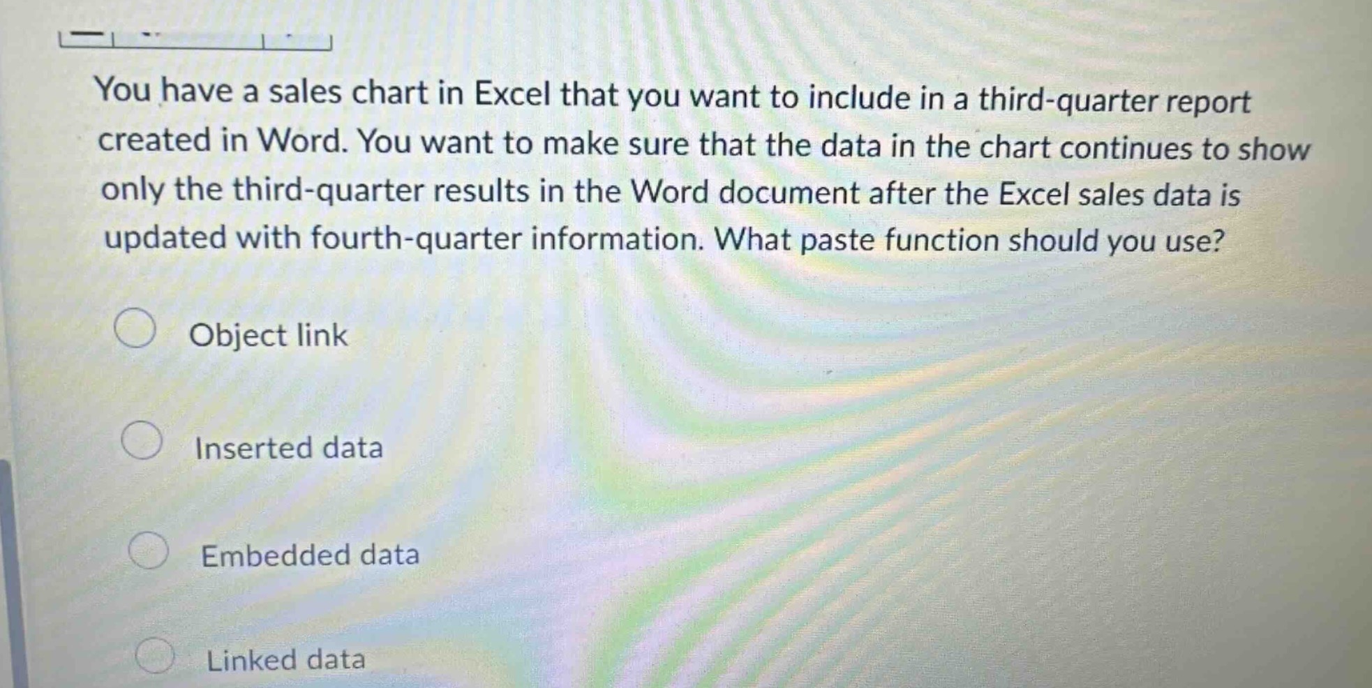 you have a sales chart in excel that you want to include in a third - quarter report created in word. you want to make sure that the data in the chart continues to show only the third - quarter results in the word document after the excel sales data is updated with fourth - quarter information. what paste function should you use?\nobject link\ninserted data\nembedded data\nlinked data