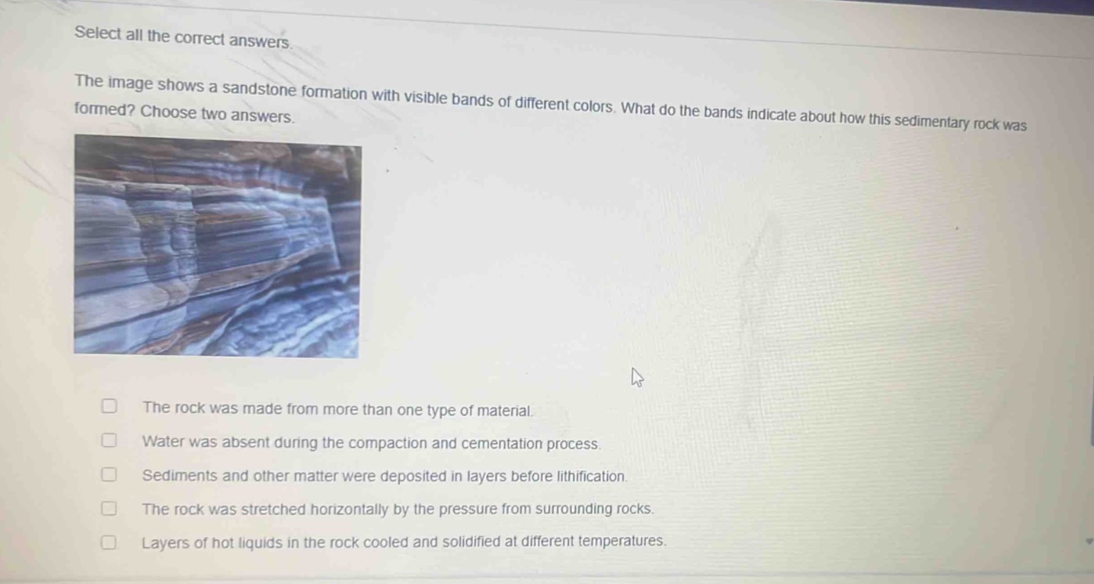 select all the correct answers. the image shows a sandstone formation with visible bands of different colors. what do the bands indicate about how this sedimentary rock was formed? choose two answers. the rock was made from more than one type of material. water was absent during the compaction and cementation process. sediments and other matter were deposited in layers before lithification. the rock was stretched horizontally by the pressure from surrounding rocks. layers of hot liquids in the rock cooled and solidified at different temperatures.