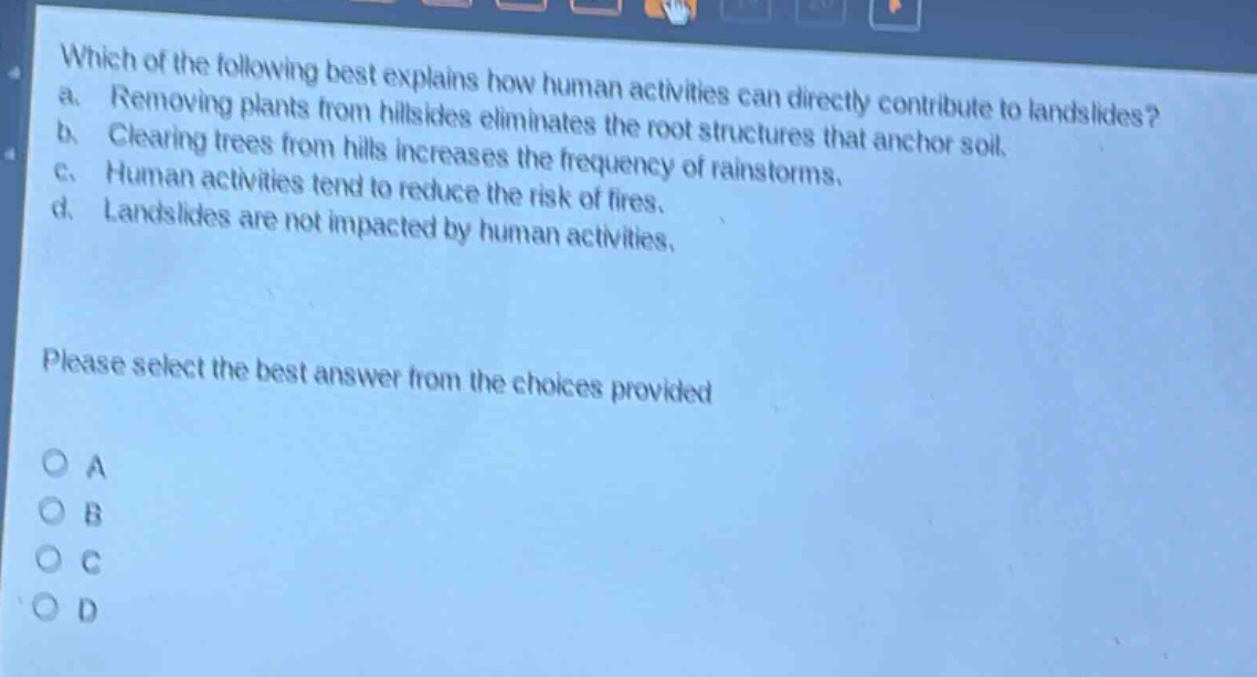 which of the following best explains how human activities can directly contribute to landslides? a. removing plants from hillsides eliminates the root structures that anchor soil. b. clearing trees from hills increases the frequency of rainstorms. c. human activities tend to reduce the risk of fires. d. landslides are not impacted by human activities. please select the best answer from the choices provided