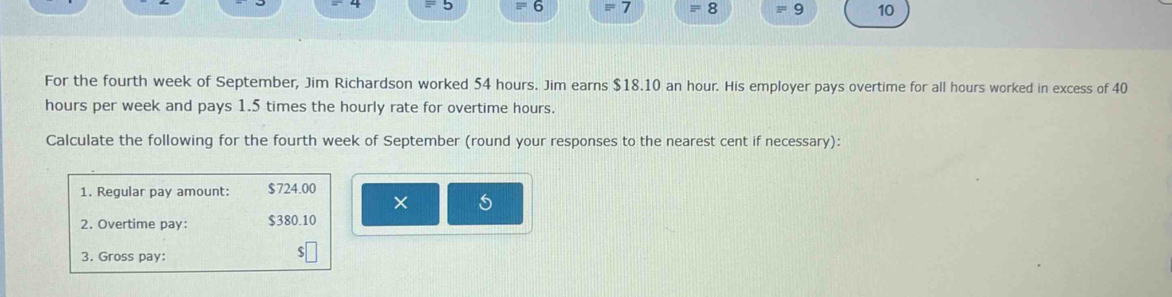 for the fourth week of september, jim richardson worked 54 hours. jim earns $18.10 an hour. his employer pays overtime for all hours worked in excess of 40 hours per week and pays 1.5 times the hourly rate for overtime hours. calculate the following for the fourth week of september (round your responses to the nearest cent if necessary): 1. regular pay amount: $724.00 2. overtime pay: $380.10 3. gross pay: $