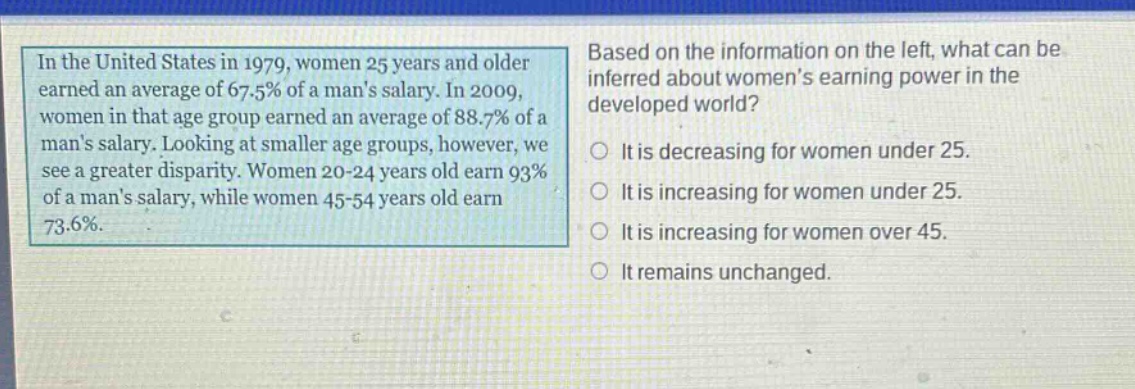 in the united states in 1979, women 25 years and older earned an average of 67.5% of a mans salary. in 2009, women in that age group earned an average of 88.7% of a mans salary. looking at smaller age groups, however, we see a greater disparity. women 20 - 24 years old earn 93% of a mans salary, while women 45 - 54 years old earn 73.6%. based on the information on the left, what can be inferred about womens earning power in the developed world? it is decreasing for women under 25. it is increasing for women under 25. it is increasing for women over 45. it remains unchanged.