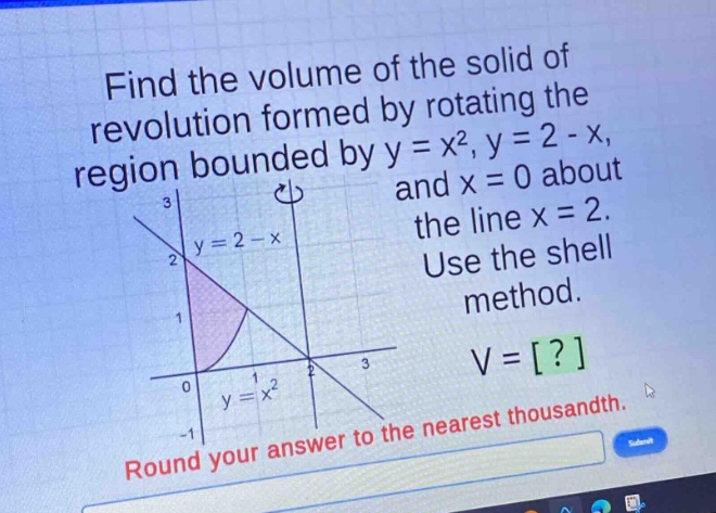 find the volume of the solid of revolution formed by rotating the region bounded by y = x², y = 2 - x, and x = 0 about the line x = 2. use the shell method. round your answer to the nearest thousandth.