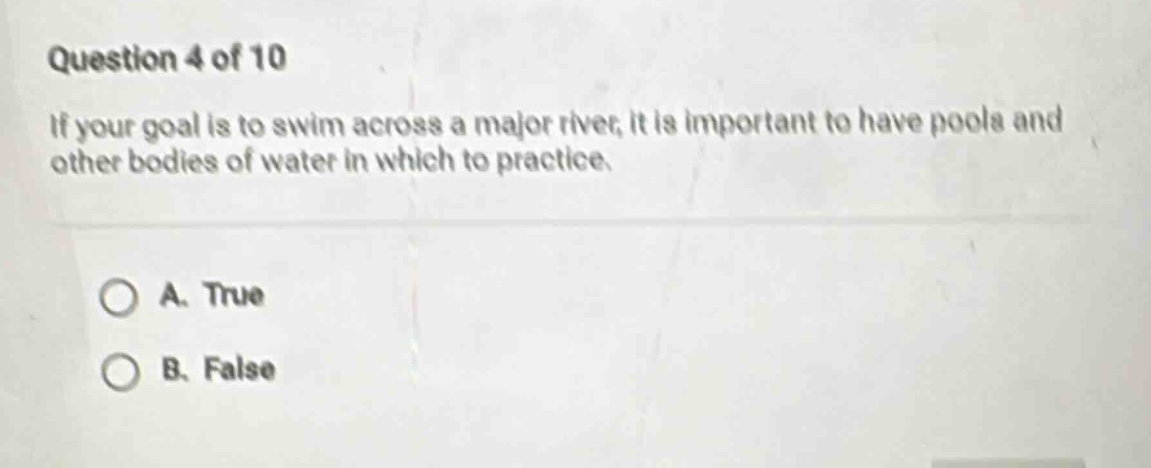 question 4 of 10\nif your goal is to swim across a major river, it is important to have pools and other bodies of water in which to practice.\na. true\nb. false
