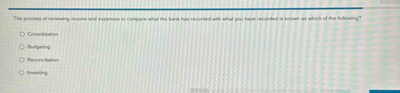 the process of reviewing income and expenses to compare what the bank has recorded with what you have recorded is known as which of the following?\nconsolidation\nbudgeting\nreconciliation\ninvesting