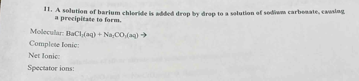 11. a solution of barium chloride is added drop by drop to a solution of sodium carbonate, causing a precipitate to form.\nmolecular: bacl₂(aq) + na₂co₃(aq) →\ncomplete ionic:\nnet ionic:\nspectator ions: