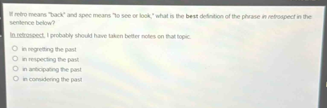 if retro means \back\ and spec means \to see or look,\ what is the best definition of the phrase in retrospect in the sentence below?\nin retrospect, i probably should have taken better notes on that topic.\no in regretting the past\no in respecting the past\no in anticipating the past\no in considering the past
