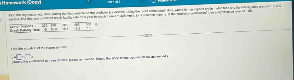 find the regression equation, letting the first variable be the predictor (x) variable. using the listed lemon/crash data, where lemon imports are in metric tons and the fatality rates are per 100,000 people, find the best - predicted crash fatality rate for a year in which there are 425 metric tons of lemon imports. is the prediction worthwhile? use a significance level of 0.05.\nlemon imports 232 266 361 465 550\ncrash fatality rate 16 15.8 15.4 15.5 15\n\nfind the equation of the regression line.\n$hat{y}=square+square x$\n(round the y - intercept to three decimal places as needed. round the slope to four decimal places as needed.)