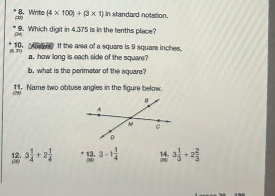 * 8. write (4 × 100)+(3 × 1) in standard notation.\n* 9. which digit in 4.375 is in the tenths place?\n* 10. analyze if the area of a square is 9 square inches,\n a. how long is each side of the square?\n b. what is the perimeter of the square?\n11. name two obtuse angles in the figure below.\n12. 3\\frac{1}{4}+2\\frac{1}{4}\n* 13. 3 - 1\\frac{1}{4}\n14. 3\\frac{1}{3}+2\\frac{2}{3}