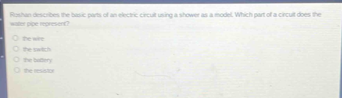 roshan describes the basic parts of an electric circuit using a shower as a model. which part of a circuit does the water pipe represent?\n○ the wire\n○ the switch\n○ the battery\n○ the resistor