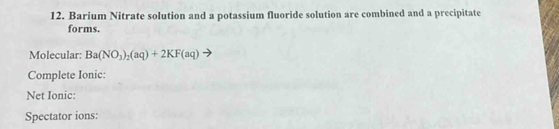 12. barium nitrate solution and a potassium fluoride solution are combined and a precipitate forms.\nmolecular: ba(no₃)₂(aq) + 2kf(aq) →\ncomplete ionic:\nnet ionic:\nspectator ions: