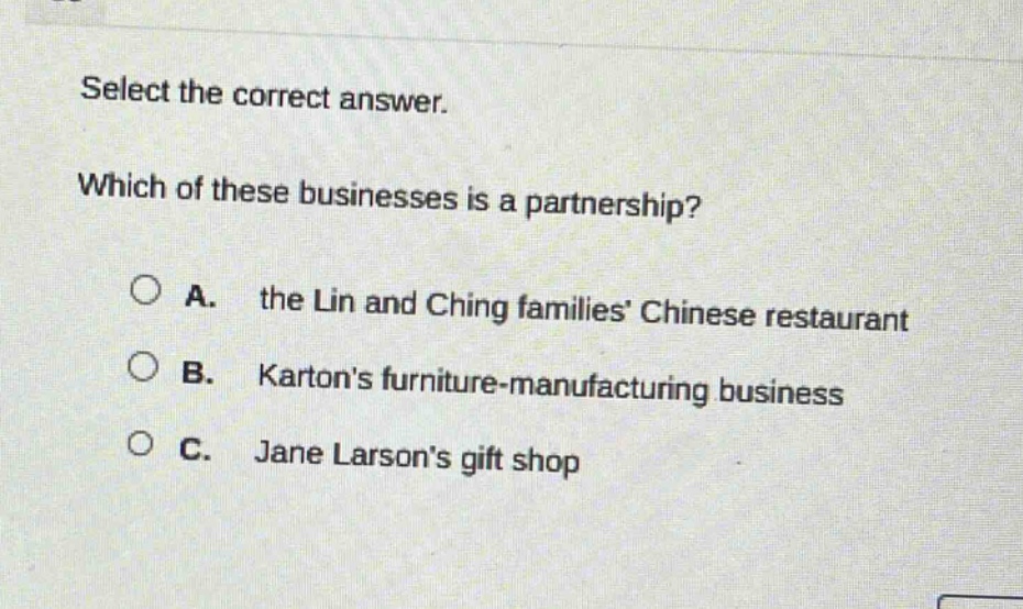 select the correct answer. which of these businesses is a partnership? a. the lin and ching families’ chinese restaurant b. karton’s furniture - manufacturing business c. jane larson’s gift shop
