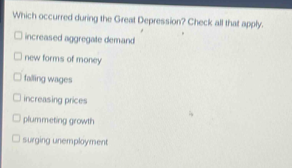 which occurred during the great depression? check all that apply. \n□ increased aggregate demand\n□ new forms of money\n□ falling wages\n□ increasing prices\n□ plummeting growth\n□ surging unemployment