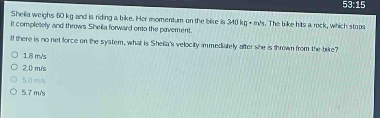 sheila weighs 60 kg and is riding a bike. her momentum on the bike is 340 kg·m/s. the bike hits a rock, which stops it completely and throws sheila forward onto the pavement. if there is no net force on the system, what is sheilas velocity immediately after she is thrown from the bike?\no 1.8 m/s\no 2.0 m/s\no 5.0 m/s\no 5.7 m/s