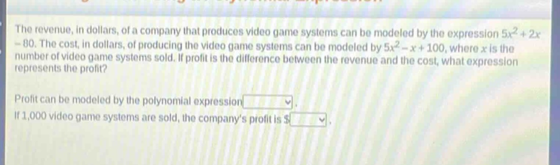 the revenue, in dollars, of a company that produces video game systems can be modeled by the expression $5x^{2}+2x - 80$. the cost, in dollars, of producing the video game systems can be modeled by $5x^{2}-x + 100$, where $x$ is the number of video game systems sold. if profit is the difference between the revenue and the cost, what expression represents the profit?\nprofit can be modeled by the polynomial expression \nif 1,000 video game systems are sold, the companys profit is $