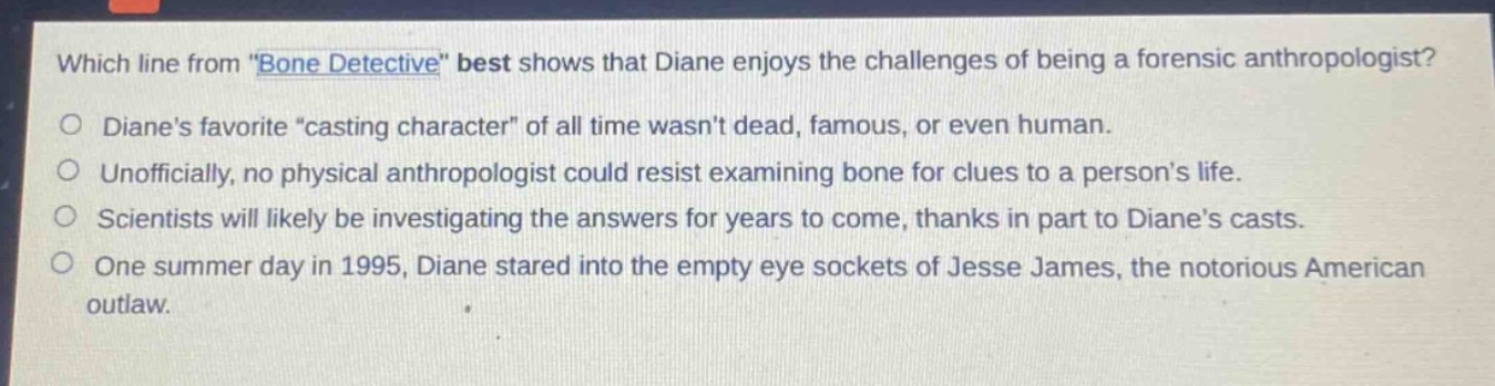 which line from \bone detective\ best shows that diane enjoys the challenges of being a forensic anthropologist?\ndianes favorite \casting character\ of all time wasnt dead, famous, or even human.\nunofficially, no physical anthropologist could resist examining bone for clues to a persons life.\nscientists will likely be investigating the answers for years to come, thanks in part to dianes casts.\none summer day in 1995, diane stared into the empty eye sockets of jesse james, the notorious american outlaw.