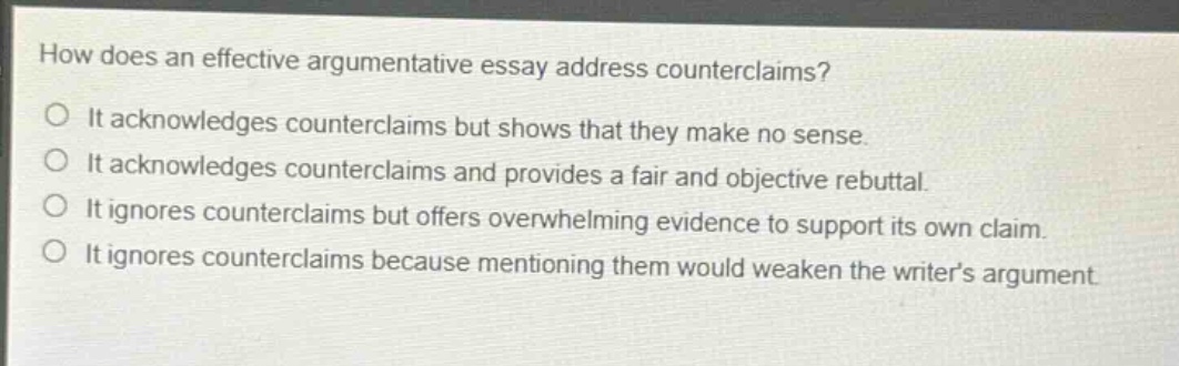 how does an effective argumentative essay address counterclaims?\no it acknowledges counterclaims but shows that they make no sense.\no it acknowledges counterclaims and provides a fair and objective rebuttal.\no it ignores counterclaims but offers overwhelming evidence to support its own claim.\no it ignores counterclaims because mentioning them would weaken the writers argument