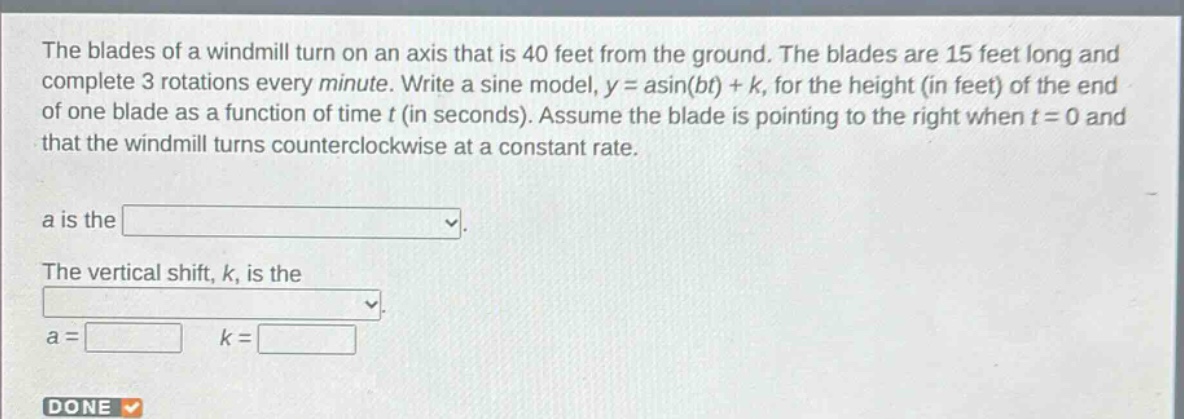the blades of a windmill turn on an axis that is 40 feet from the ground. the blades are 15 feet long and complete 3 rotations every minute. write a sine model, y = asin(bt)+k, for the height (in feet) of the end of one blade as a function of time t (in seconds). assume the blade is pointing to the right when t = 0 and that the windmill turns counterclockwise at a constant rate.\na is the \nthe vertical shift, k, is the \na = k = \ndone