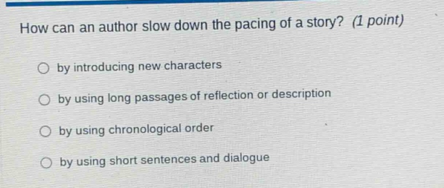how can an author slow down the pacing of a story? (1 point)\nby introducing new characters\nby using long passages of reflection or description\nby using chronological order\nby using short sentences and dialogue