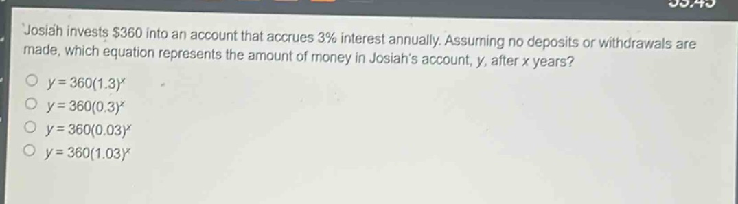 josiah invests $360 into an account that accrues 3% interest annually. assuming no deposits or withdrawals are made, which equation represents the amount of money in josiah’s account, y, after x years?\no $y = 360(1.3)^x$\no $y = 360(0.3)^x$\no $y = 360(0.03)^x$\no $y = 360(1.03)^x$