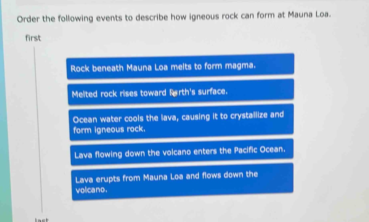 order the following events to describe how igneous rock can form at mauna loa. first rock beneath mauna loa melts to form magma. melted rock rises toward earths surface. ocean water cools the lava, causing it to crystallize and form igneous rock. lava flowing down the volcano enters the pacific ocean. lava erupts from mauna loa and flows down the volcano. last