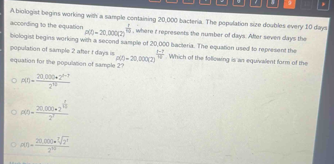 a biologist begins working with a sample containing 20,000 bacteria. the population size doubles every 10 days according to the equation $p(t)=20,000(2)^{\frac{t}{10}}$, where $t$ represents the number of days. after seven days the biologist begins working with a second sample of 20,000 bacteria. the equation used to represent the population of sample 2 after $t$ days is $p(t)=20,000(2)^{\frac{t - 7}{10}}$. which of the following is an equivalent form of the equation for the population of sample 2?\n$p(t)=\frac{20,000cdot2^{t - 7}}{2^{10}}$\n$p(t)=\frac{20,000cdot2^{\frac{t}{10}}}{2^{7}}$\n$p(t)=\frac{20,000cdotsqrt7{2^{t}}}{2^{10}}$