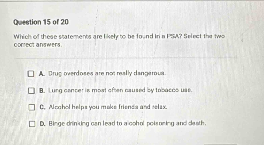 question 15 of 20\nwhich of these statements are likely to be found in a psa? select the two correct answers.\n□ a. drug overdoses are not really dangerous.\n□ b. lung cancer is most often caused by tobacco use.\n□ c. alcohol helps you make friends and relax.\n□ d. binge drinking can lead to alcohol poisoning and death.
