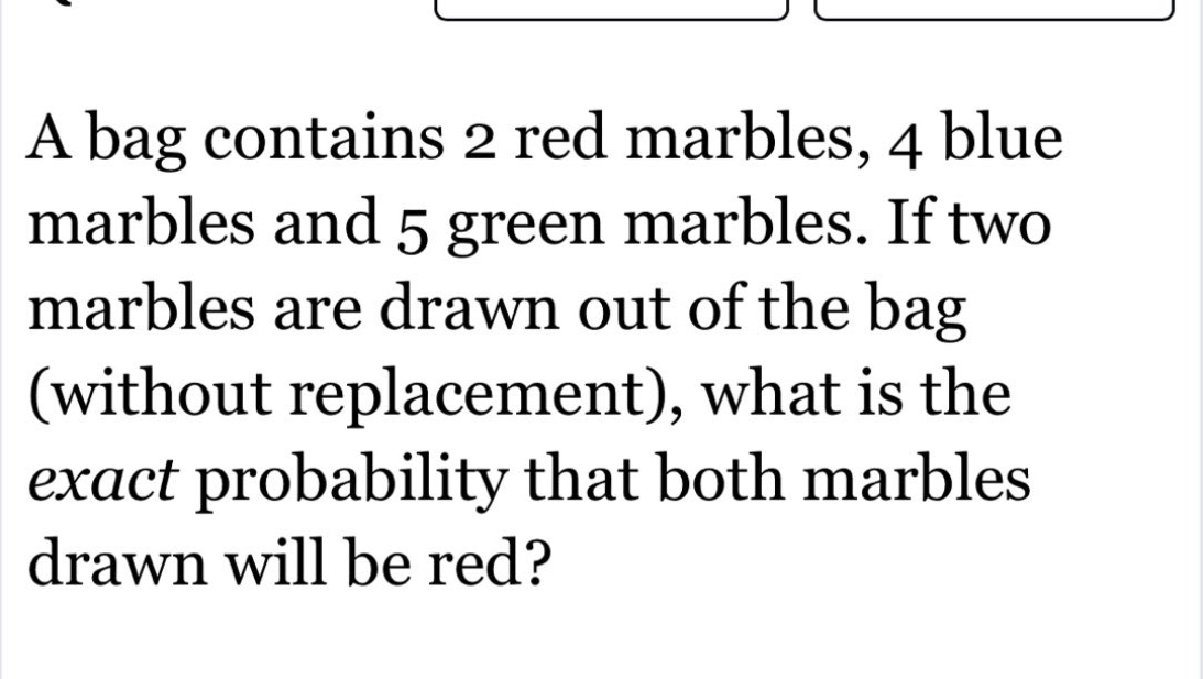 a bag contains 2 red marbles, 4 blue marbles and 5 green marbles. if two marbles are drawn out of the bag (without replacement), what is the exact probability that both marbles drawn will be red?