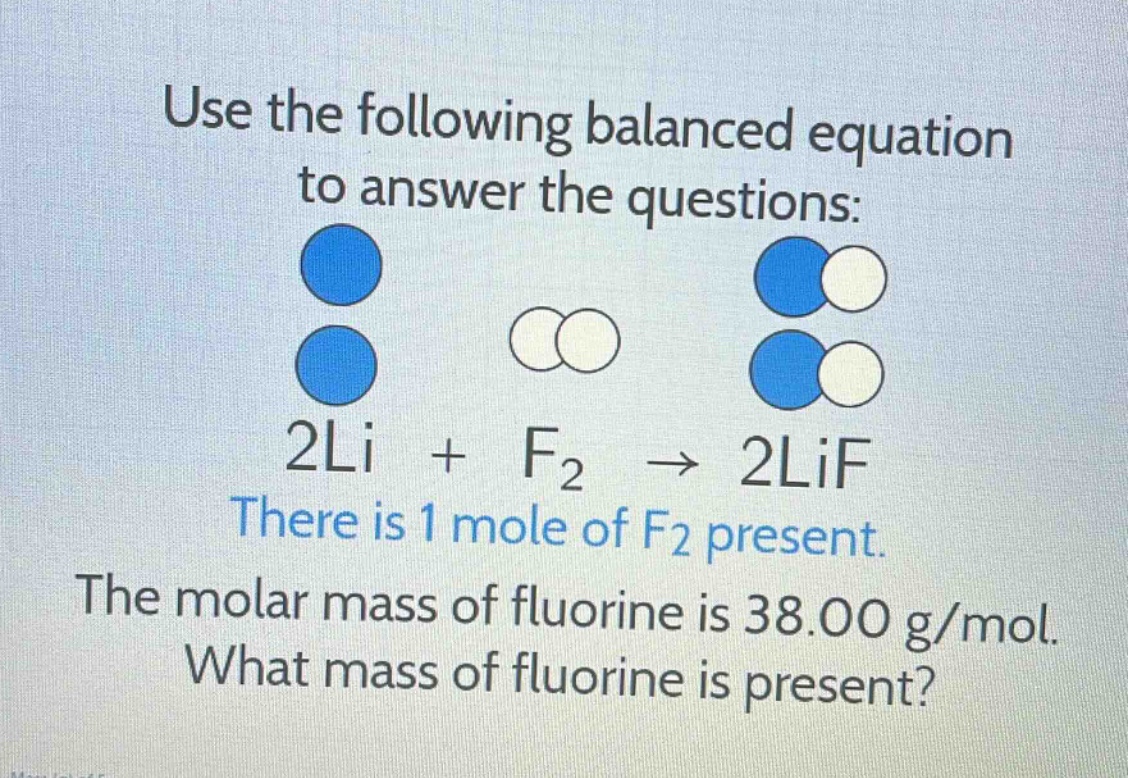 use the following balanced equation to answer the questions: 2li + f₂ → 2lif there is 1 mole of f₂ present. the molar mass of fluorine is 38.00 g/mol. what mass of fluorine is present?
