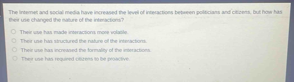 the internet and social media have increased the level of interactions between politicians and citizens, but how has their use changed the nature of the interactions?\no their use has made interactions more volatile.\no their use has structured the nature of the interactions.\no their use has increased the formality of the interactions.\no their use has required citizens to be proactive.