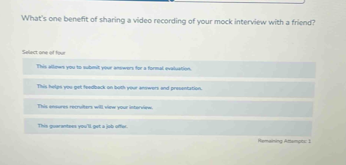 whats one benefit of sharing a video recording of your mock interview with a friend? select one of four this allows you to submit your answers for a formal evaluation. this helps you get feedback on both your answers and presentation. this ensures recruiters will view your interview. this guarantees youll get a job offer. remaining attempts: 1