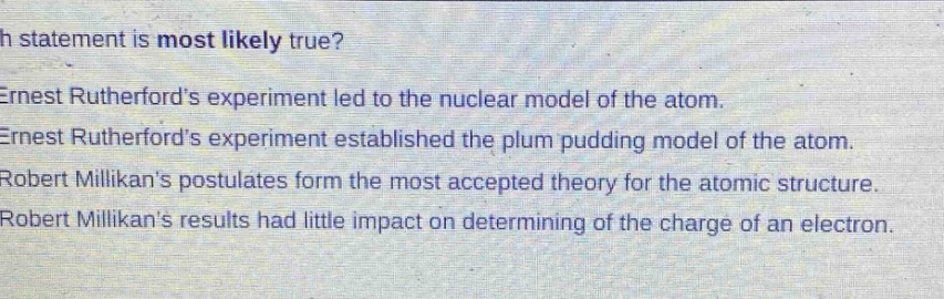 which statement is most likely true?\nernest rutherfords experiment led to the nuclear model of the atom.\nernest rutherfords experiment established the plum pudding model of the atom.\nrobert millikans postulates form the most accepted theory for the atomic structure.\nrobert millikans results had little impact on determining of the charge of an electron.