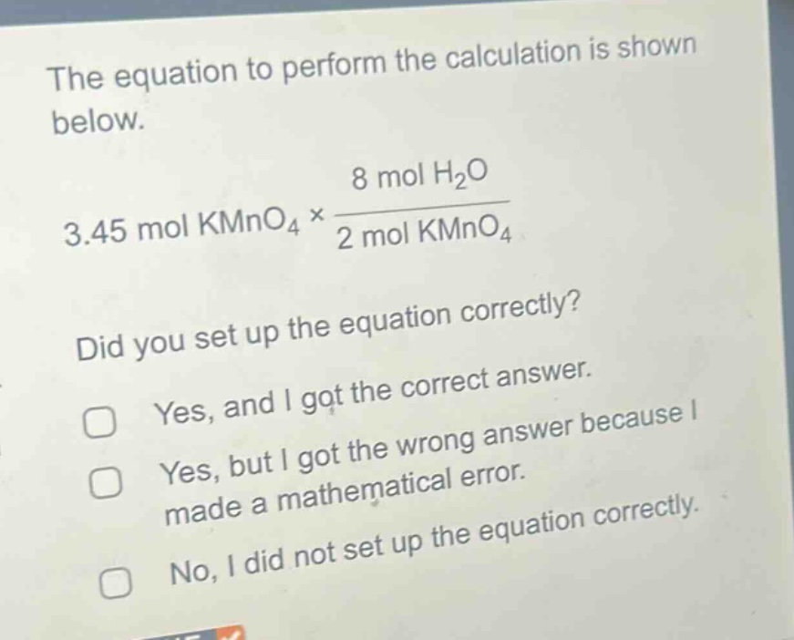 the equation to perform the calculation is shown below.\n3.45 mol kmno₄ × $\frac{8 mol h_{2}o}{2 mol kmno_{4}}$ \ndid you set up the equation correctly?\nyes, and i got the correct answer.\nyes, but i got the wrong answer because i made a mathematical error.\nno, i did not set up the equation correctly.