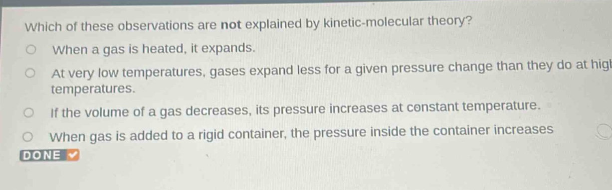 which of these observations are not explained by kinetic - molecular theory?\nwhen a gas is heated, it expands.\nat very low temperatures, gases expand less for a given pressure change than they do at high temperatures.\nif the volume of a gas decreases, its pressure increases at constant temperature.\nwhen gas is added to a rigid container, the pressure inside the container increases