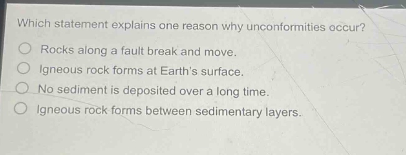 which statement explains one reason why unconformities occur?\nrocks along a fault break and move.\nigneous rock forms at earth’s surface.\nno sediment is deposited over a long time.\nigneous rock forms between sedimentary layers.
