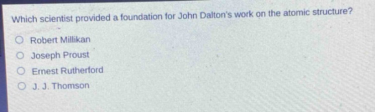 which scientist provided a foundation for john daltons work on the atomic structure?\nrobert millikan\njoseph proust\nernest rutherford\nj. j. thomson