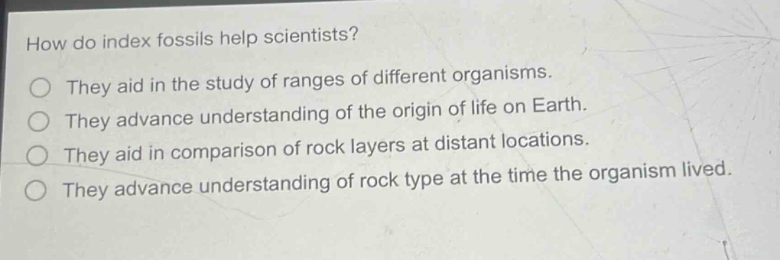 how do index fossils help scientists?\nthey aid in the study of ranges of different organisms.\nthey advance understanding of the origin of life on earth.\nthey aid in comparison of rock layers at distant locations.\nthey advance understanding of rock type at the time the organism lived.
