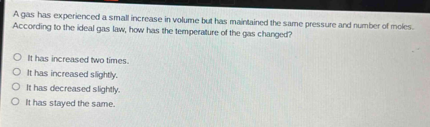 a gas has experienced a small increase in volume but has maintained the same pressure and number of moles. according to the ideal gas law, how has the temperature of the gas changed?\no it has increased two times.\no it has increased slightly.\no it has decreased slightly.\no it has stayed the same.
