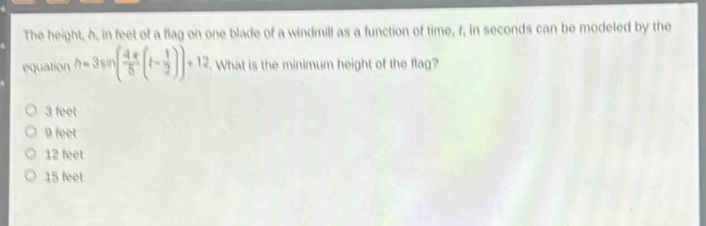 the height, h, in feet of a flag on one blade of a windmill as a function of time, t, in seconds can be modeled by the equation $h = 3sinleft(\frac{4pi}{5}left(t-\frac{1}{2}\right)\right)+12$. what is the minimum height of the flag?\n3 feet\n9 feet\n12 feet\n15 feet