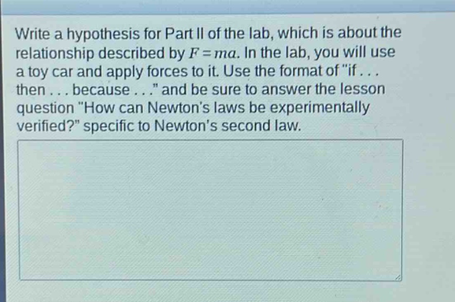 write a hypothesis for part ii of the lab, which is about the relationship described by f = ma. in the lab, you will use a toy car and apply forces to it. use the format of \if... then... because...\ and be sure to answer the lesson question \how can newtons laws be experimentally verified?\ specific to newtons second law.