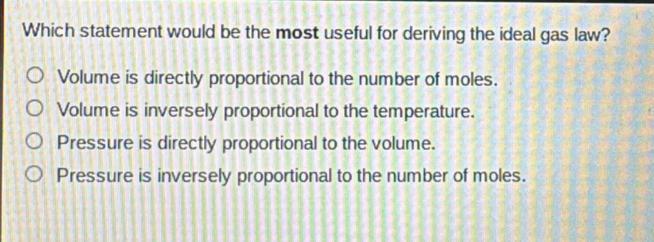 which statement would be the most useful for deriving the ideal gas law?\nvolume is directly proportional to the number of moles.\nvolume is inversely proportional to the temperature.\npressure is directly proportional to the volume.\npressure is inversely proportional to the number of moles.