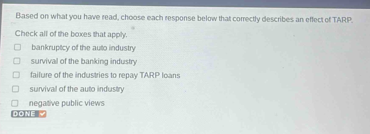 based on what you have read, choose each response below that correctly describes an effect of tarp. check all of the boxes that apply. \n□ bankruptcy of the auto industry\n□ survival of the banking industry\n□ failure of the industries to repay tarp loans\n□ survival of the auto industry\n□ negative public views