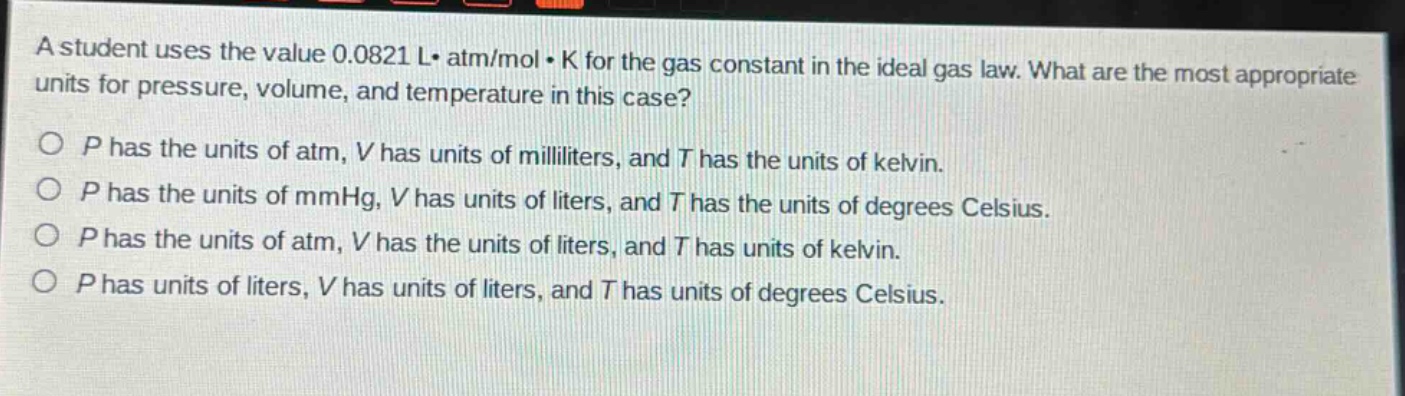 a student uses the value 0.0821 l· atm/mol· k for the gas constant in the ideal gas law. what are the most appropriate units for pressure, volume, and temperature in this case?\no p has the units of atm, v has units of milliliters, and t has the units of kelvin.\no p has the units of mmhg, v has units of liters, and t has the units of degrees celsius.\no p has the units of atm, v has the units of liters, and t has units of kelvin.\no p has units of liters, v has units of liters, and t has units of degrees celsius.