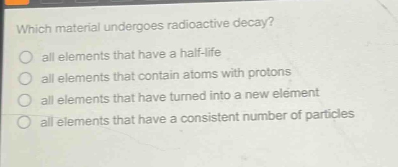 which material undergoes radioactive decay?\no all elements that have a half - life\no all elements that contain atoms with protons\no all elements that have turned into a new element\no all elements that have a consistent number of particles