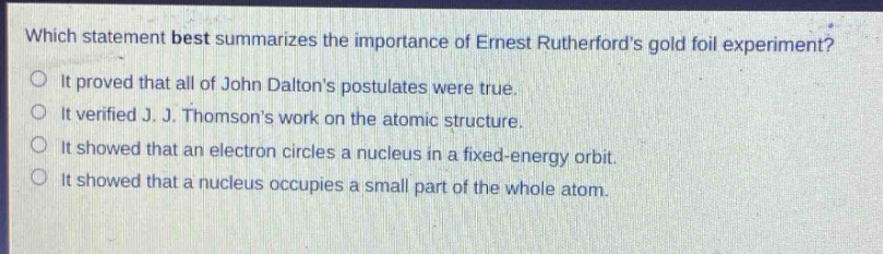 which statement best summarizes the importance of ernest rutherfords gold foil experiment?\nit proved that all of john daltons postulates were true.\nit verified j. j. thomsons work on the atomic structure.\nit showed that an electron circles a nucleus in a fixed - energy orbit.\nit showed that a nucleus occupies a small part of the whole atom.