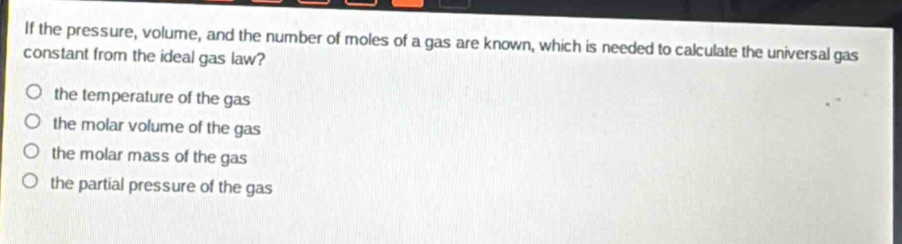 if the pressure, volume, and the number of moles of a gas are known, which is needed to calculate the universal gas constant from the ideal gas law?\no the temperature of the gas\no the molar volume of the gas\no the molar mass of the gas\no the partial pressure of the gas